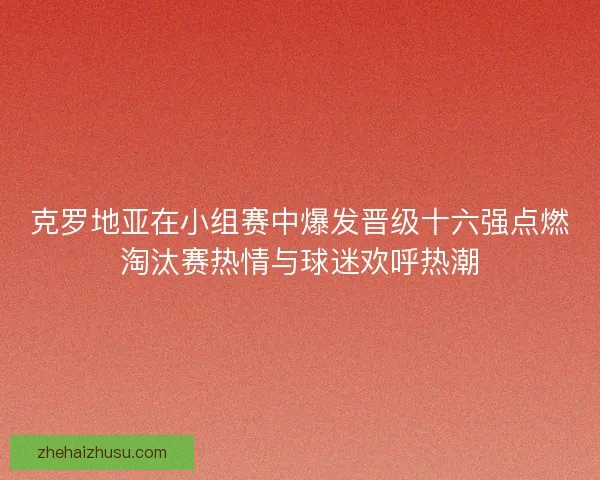 克罗地亚在小组赛中爆发晋级十六强点燃淘汰赛热情与球迷欢呼热潮