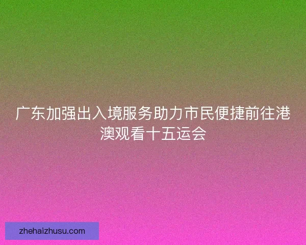 广东加强出入境服务助力市民便捷前往港澳观看十五运会