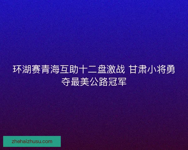 环湖赛青海互助十二盘激战 甘肃小将勇夺最美公路冠军