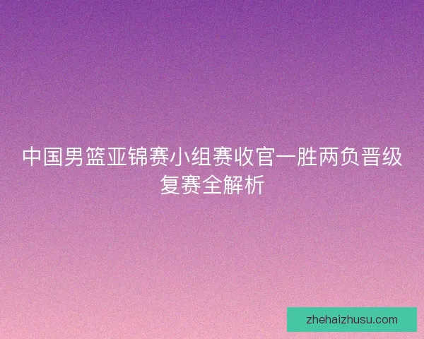 中国男篮亚锦赛小组赛收官一胜两负晋级复赛全解析